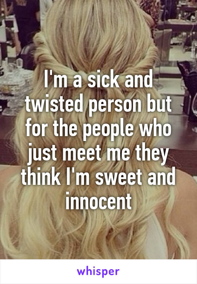 I'm a sick and twisted person but for the people who just meet me they think I'm sweet and innocent