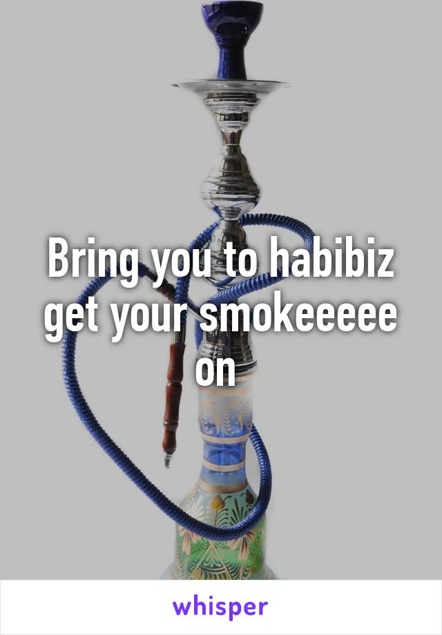 Bring you to habibiz get your smokeeeee on 