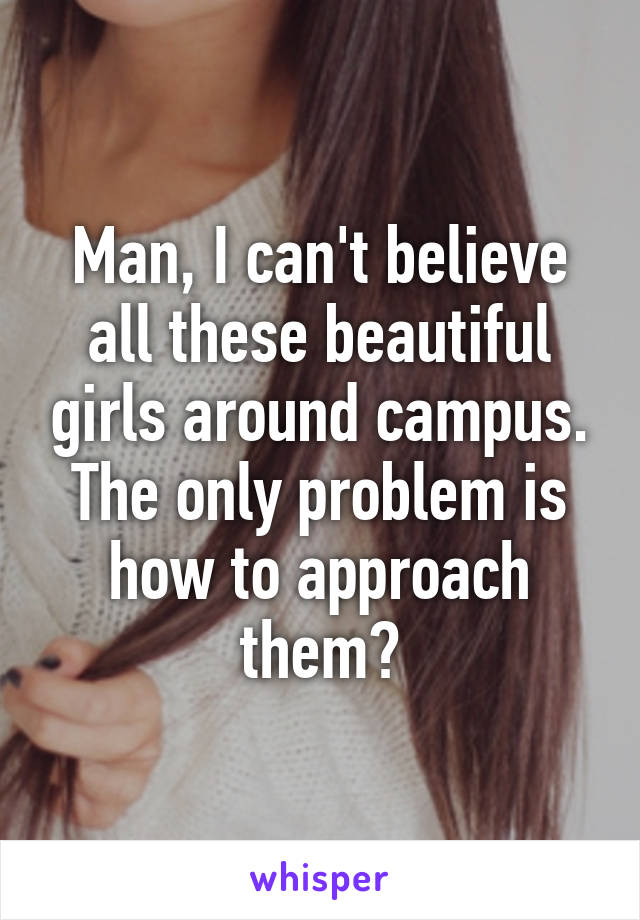 Man, I can't believe all these beautiful girls around campus. The only problem is how to approach them?