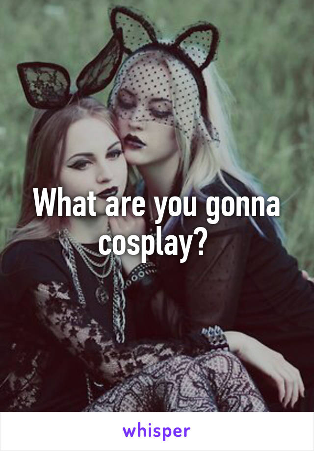 What are you gonna cosplay? 