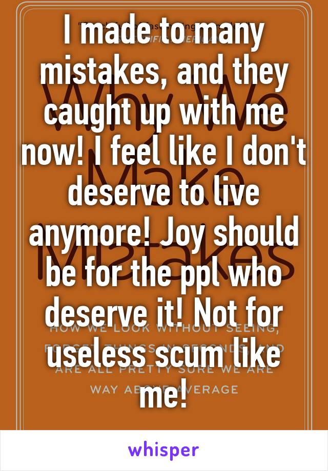 I made to many mistakes, and they caught up with me now! I feel like I don't deserve to live anymore! Joy should be for the ppl who deserve it! Not for useless scum like me!
