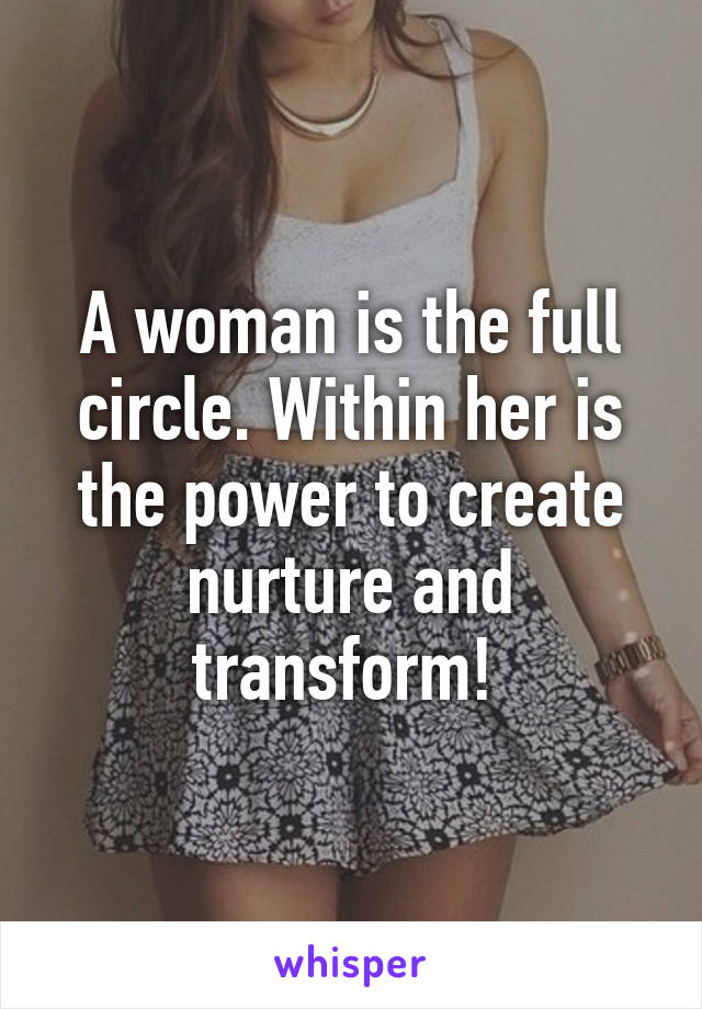 A woman is the full circle. Within her is the power to create nurture and transform! 