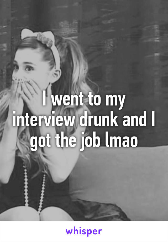 I went to my interview drunk and I got the job lmao