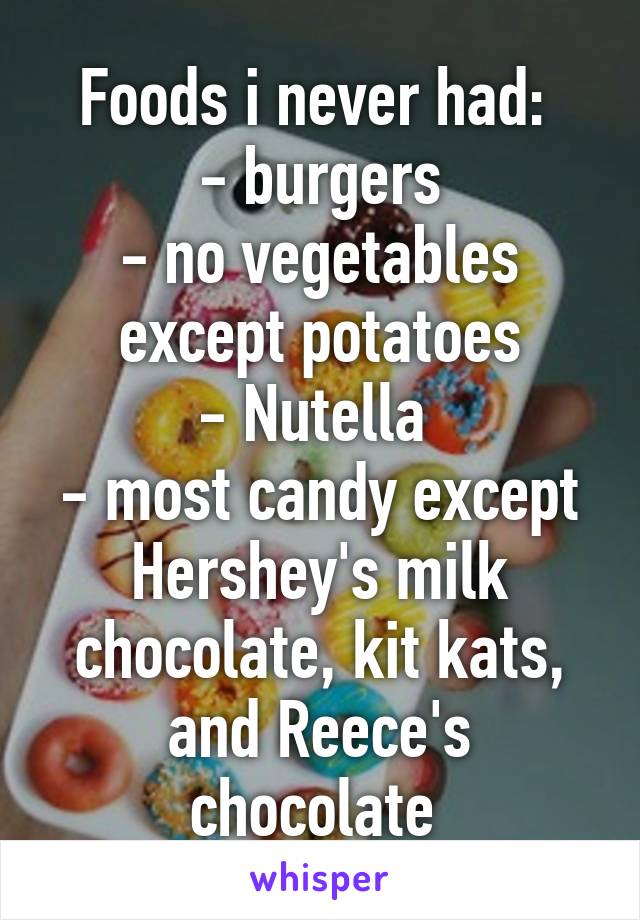 Foods i never had: 
- burgers
- no vegetables except potatoes
- Nutella 
- most candy except Hershey's milk chocolate, kit kats, and Reece's chocolate 