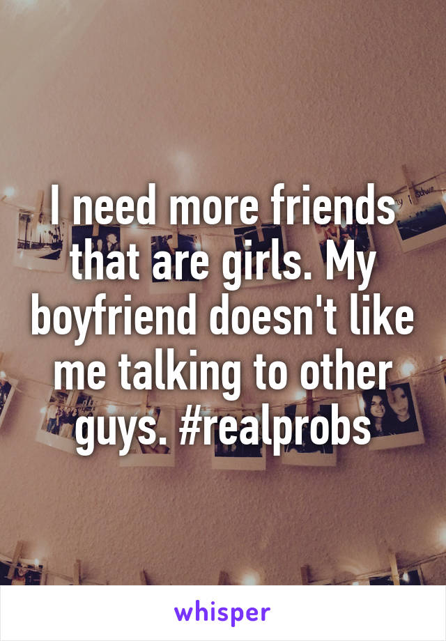 I need more friends that are girls. My boyfriend doesn't like me talking to other guys. #realprobs