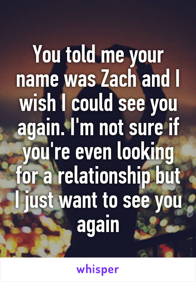 You told me your name was Zach and I wish I could see you again. I'm not sure if you're even looking for a relationship but I just want to see you again