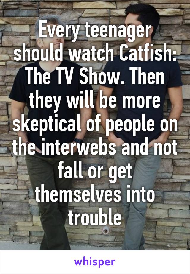 Every teenager should watch Catfish: The TV Show. Then they will be more skeptical of people on the interwebs and not fall or get themselves into trouble
