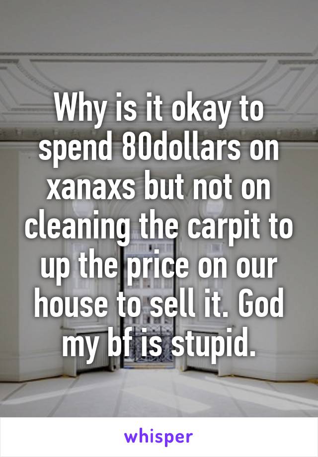 Why is it okay to spend 80dollars on xanaxs but not on cleaning the carpit to up the price on our house to sell it. God my bf is stupid.