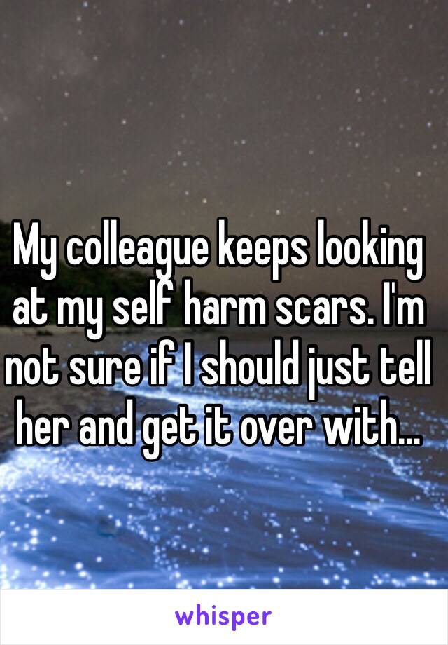 My colleague keeps looking at my self harm scars. I'm not sure if I should just tell her and get it over with...