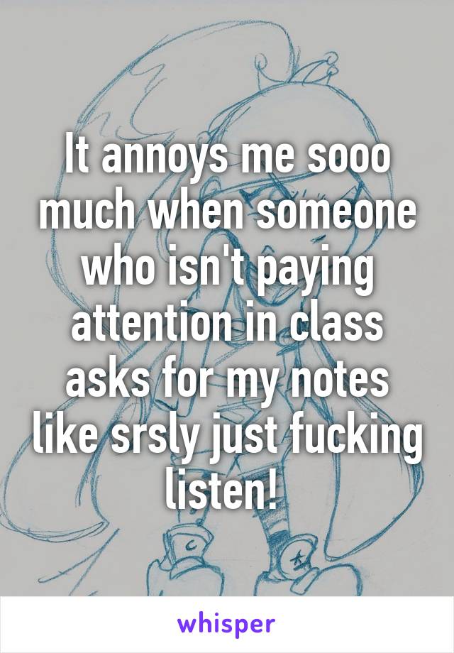 It annoys me sooo much when someone who isn't paying attention in class asks for my notes like srsly just fucking listen! 