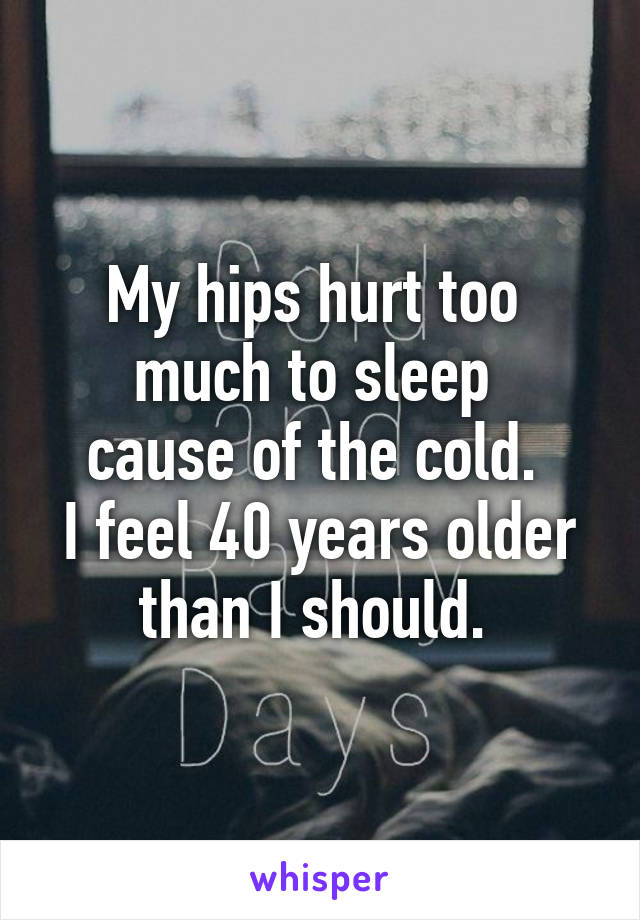 My hips hurt too 
much to sleep 
cause of the cold. 
I feel 40 years older than I should. 