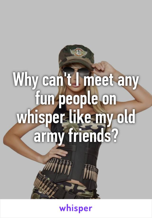 Why can't I meet any fun people on whisper like my old army friends?