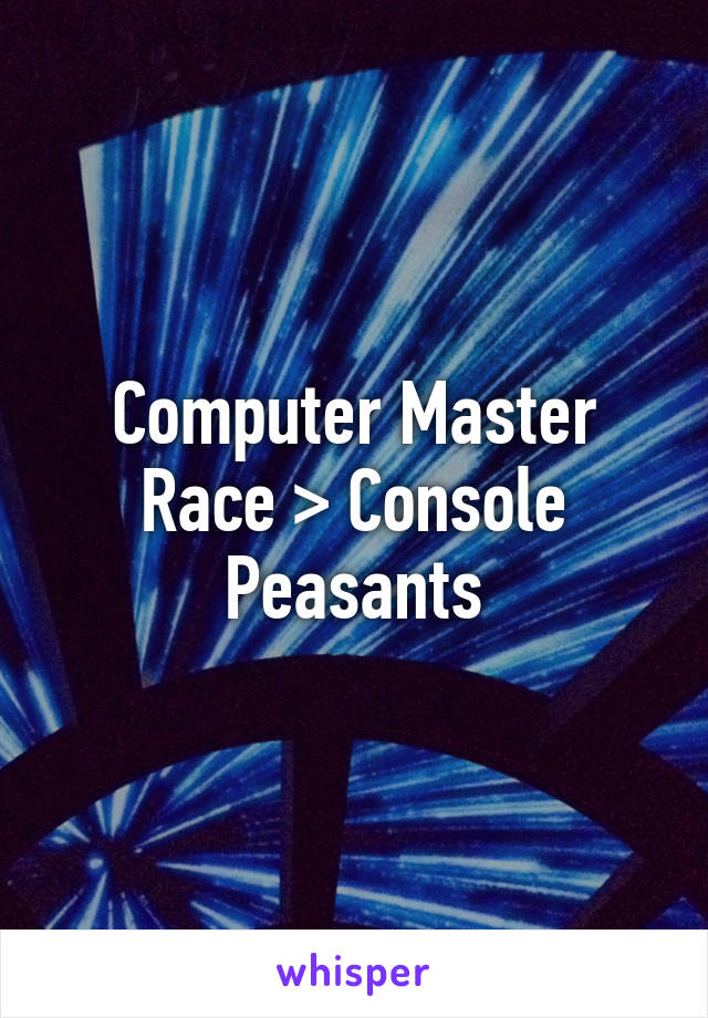 Computer Master Race > Console Peasants