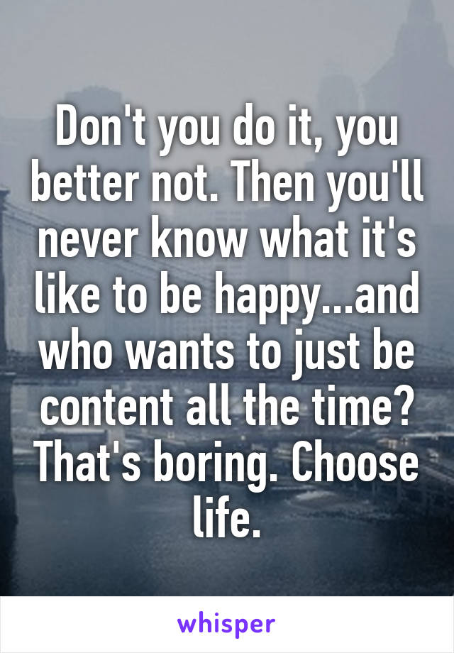 Don't you do it, you better not. Then you'll never know what it's like to be happy...and who wants to just be content all the time? That's boring. Choose life.