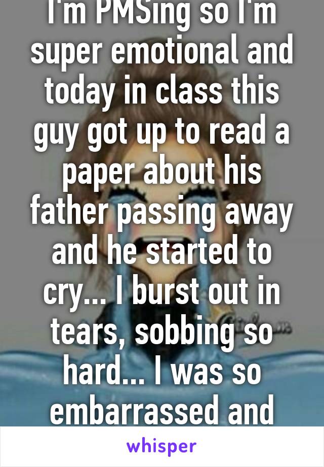 I'm PMSing so I'm super emotional and today in class this guy got up to read a paper about his father passing away and he started to cry... I burst out in tears, sobbing so hard... I was so embarrassed and ashamed. 