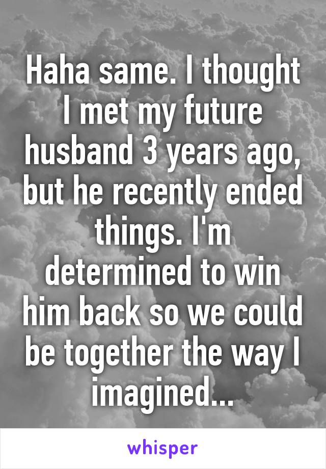 Haha same. I thought I met my future husband 3 years ago, but he recently ended things. I'm determined to win him back so we could be together the way I imagined...