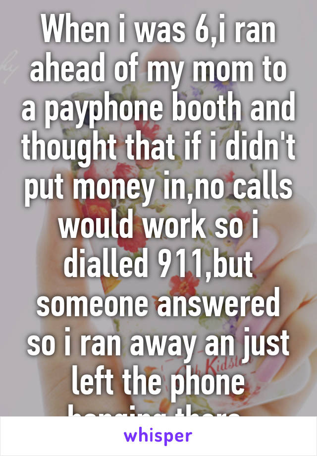 When i was 6,i ran ahead of my mom to a payphone booth and thought that if i didn't put money in,no calls would work so i dialled 911,but someone answered so i ran away an just left the phone hanging there.