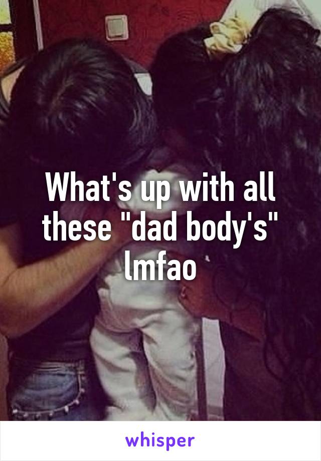 What's up with all these "dad body's" lmfao