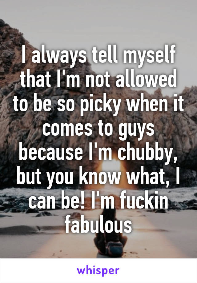 I always tell myself that I'm not allowed to be so picky when it comes to guys because I'm chubby, but you know what, I can be! I'm fuckin fabulous