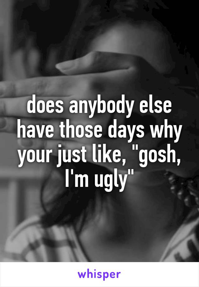 does anybody else have those days why your just like, "gosh, I'm ugly"