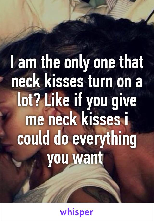 I am the only one that neck kisses turn on a lot? Like if you give me neck kisses i could do everything you want 