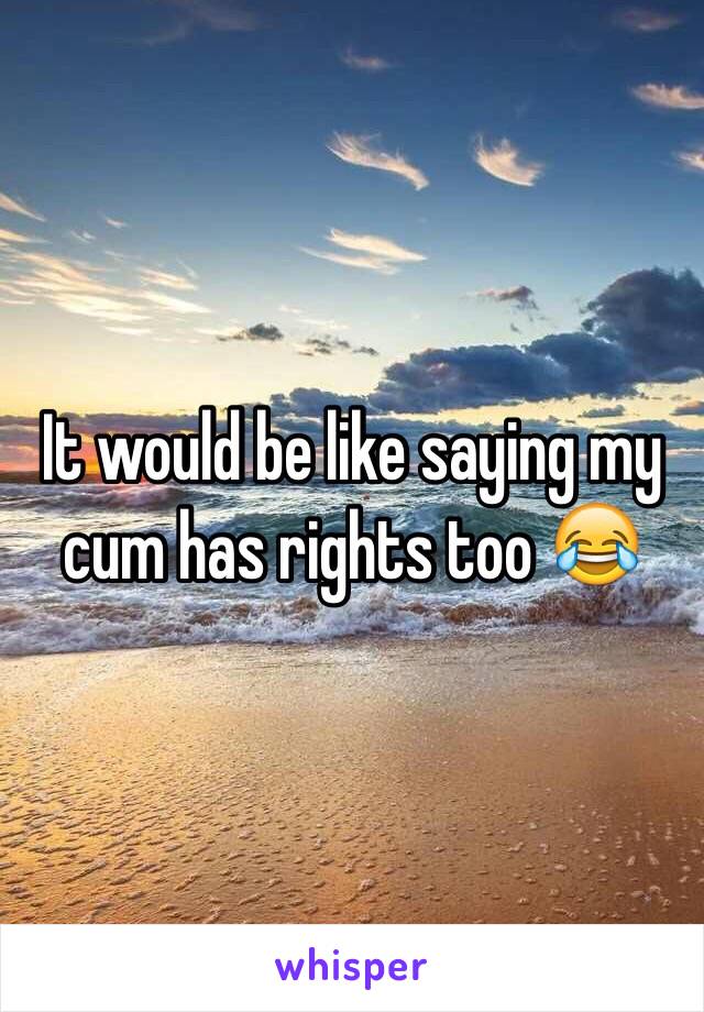 It would be like saying my cum has rights too 😂