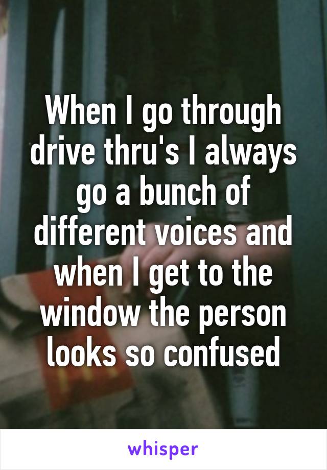 When I go through drive thru's I always go a bunch of different voices and when I get to the window the person looks so confused