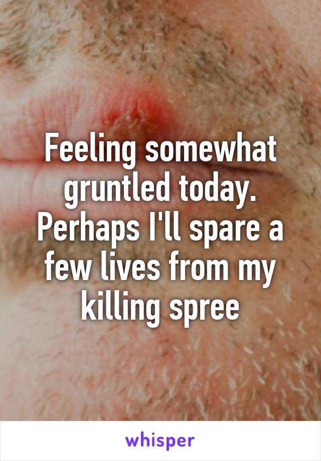 Feeling somewhat gruntled today. Perhaps I'll spare a few lives from my killing spree