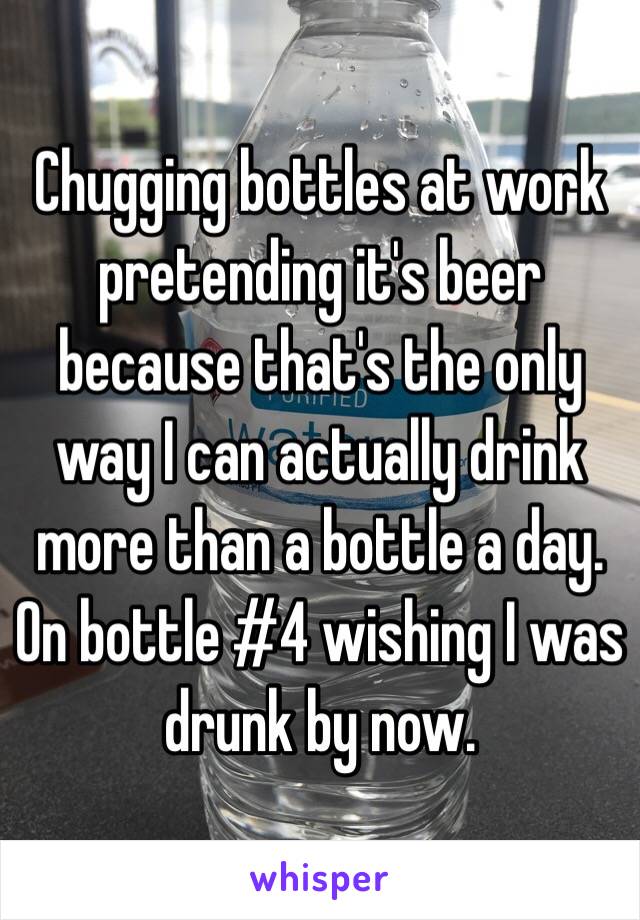 Chugging bottles at work pretending it's beer because that's the only way I can actually drink more than a bottle a day. On bottle #4 wishing I was drunk by now. 