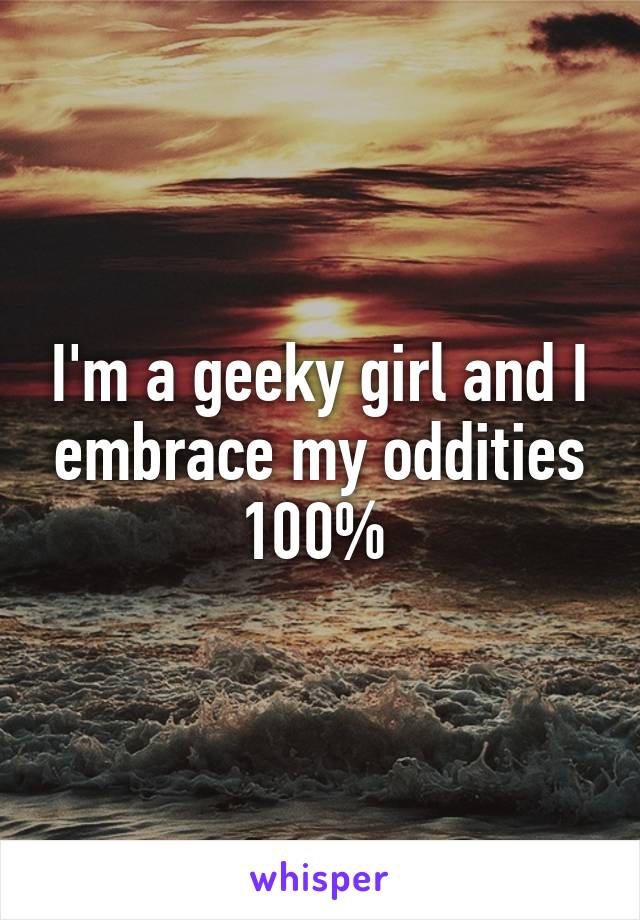 I'm a geeky girl and I embrace my oddities 100% 