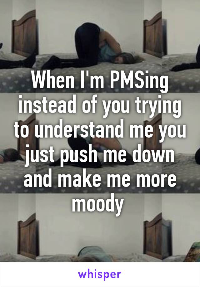 When I'm PMSing instead of you trying to understand me you just push me down and make me more moody 