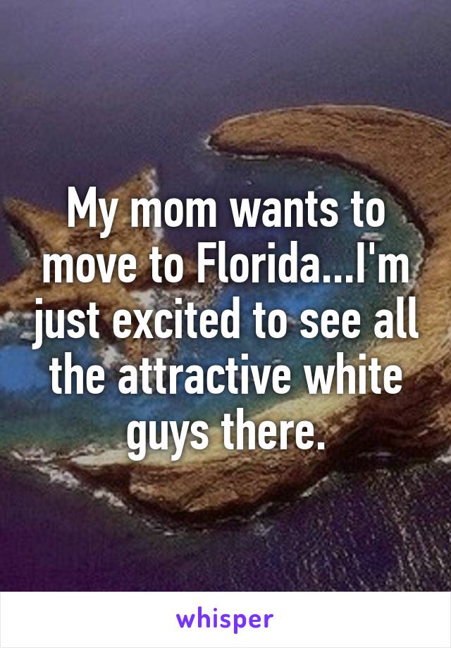 My mom wants to move to Florida...I'm just excited to see all the attractive white guys there.