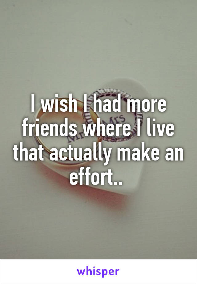 I wish I had more friends where I live that actually make an effort.. 