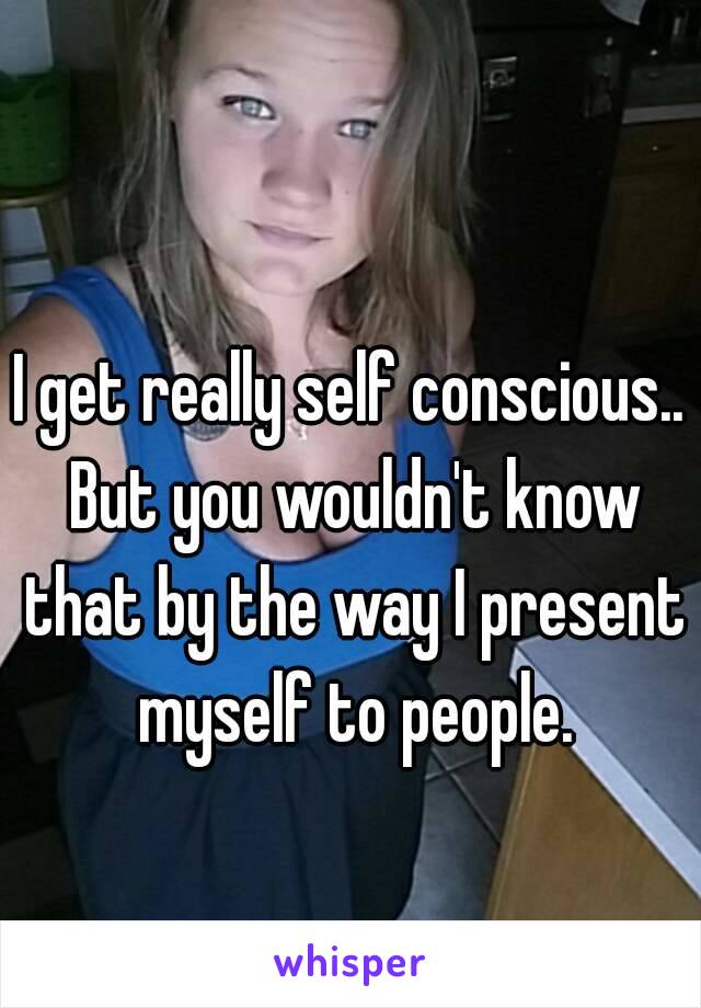 I get really self conscious.. But you wouldn't know that by the way I present myself to people.