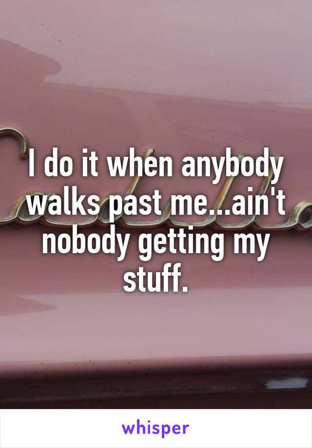 I do it when anybody walks past me...ain't nobody getting my stuff.