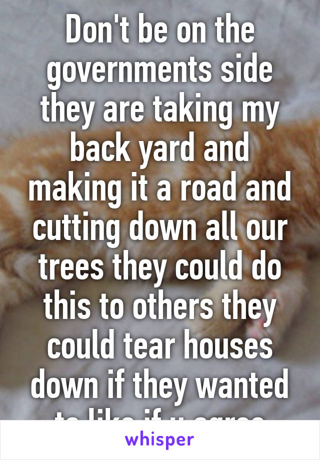 Don't be on the governments side they are taking my back yard and making it a road and cutting down all our trees they could do this to others they could tear houses down if they wanted to like if u agree