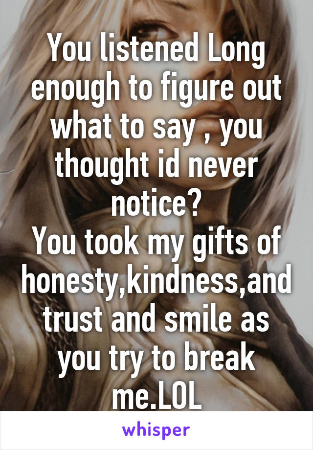 You listened Long enough to figure out what to say , you thought id never notice?
You took my gifts of honesty,kindness,and trust and smile as you try to break me.LOL