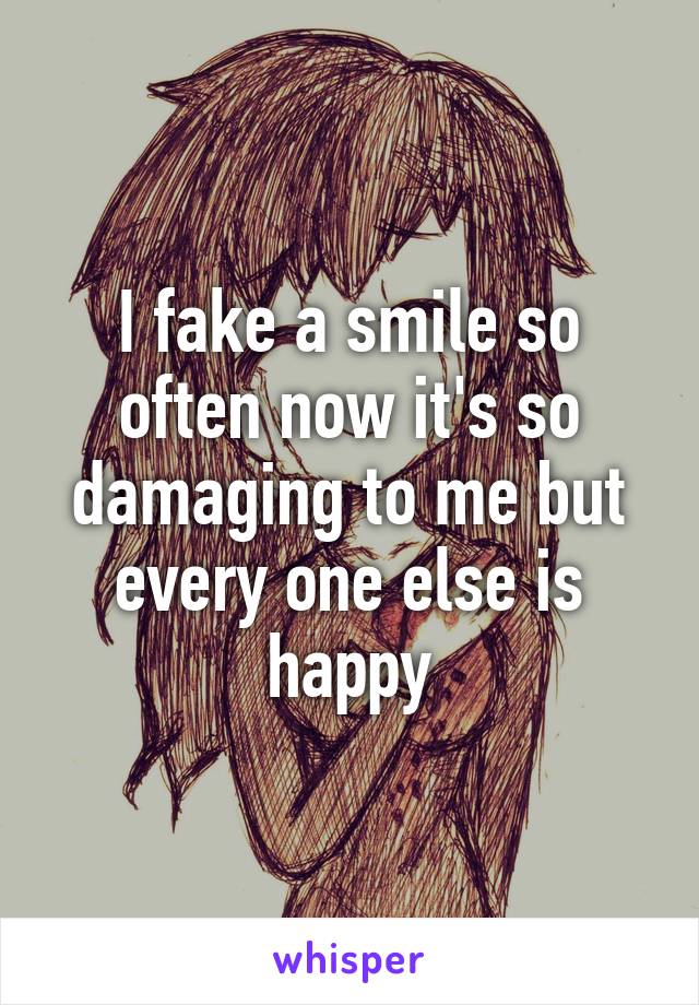 I fake a smile so often now it's so damaging to me but every one else is happy