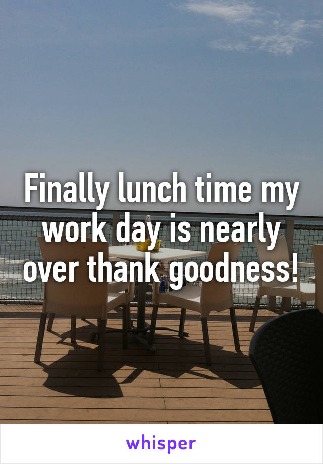 Finally lunch time my work day is nearly over thank goodness!