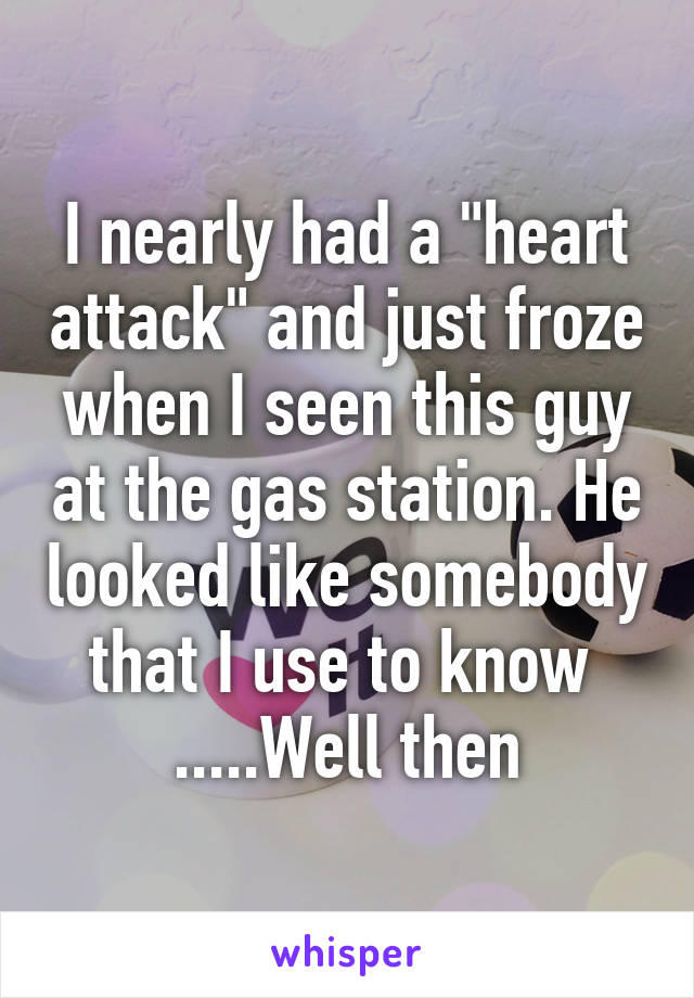 I nearly had a "heart attack" and just froze when I seen this guy at the gas station. He looked like somebody that I use to know  .....Well then