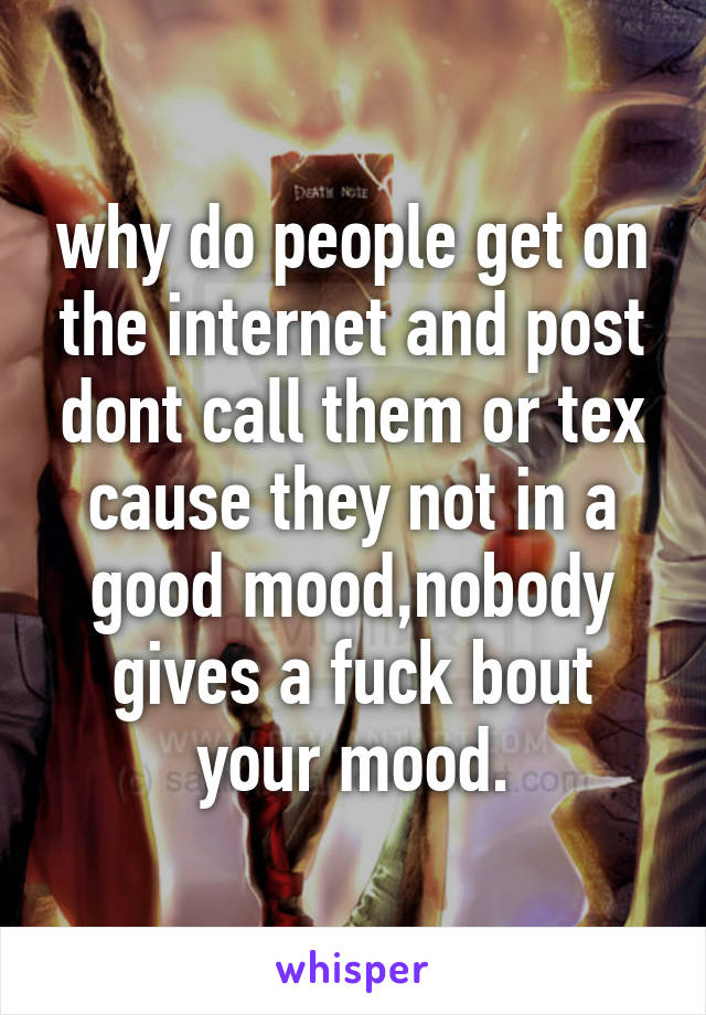 why do people get on the internet and post dont call them or tex cause they not in a good mood,nobody gives a fuck bout your mood.