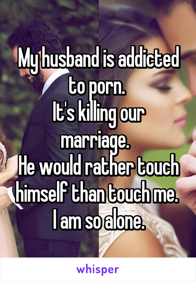 My husband is addicted to porn. 
It's killing our marriage.  
He would rather touch himself than touch me. 
I am so alone.