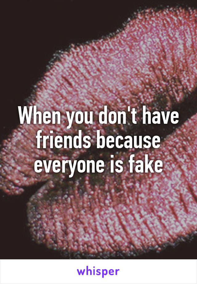 When you don't have friends because everyone is fake