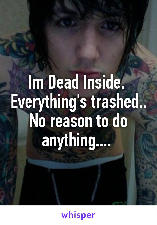 Im Dead Inside.  Everything's trashed.. No reason to do anything.... 