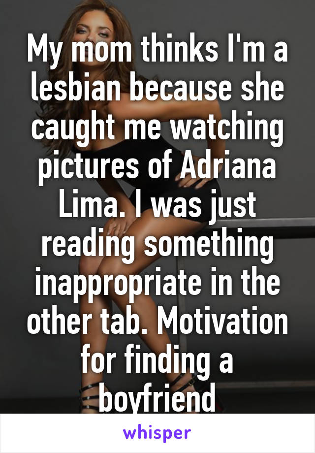 My mom thinks I'm a lesbian because she caught me watching pictures of Adriana Lima. I was just reading something inappropriate in the other tab. Motivation for finding a boyfriend