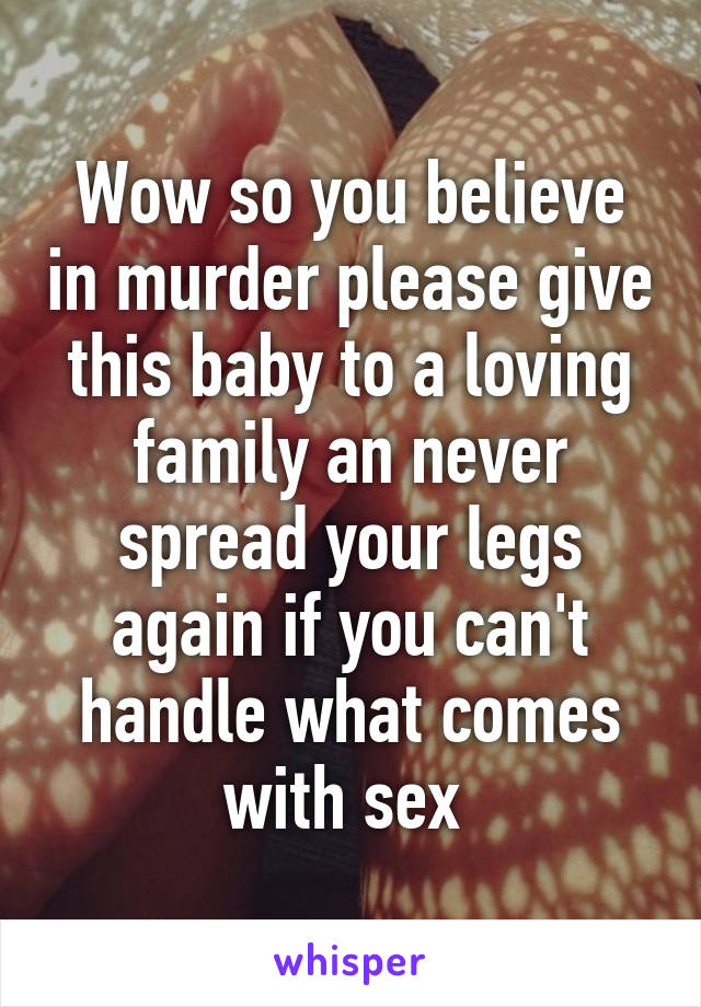 Wow so you believe in murder please give this baby to a loving family an never spread your legs again if you can't handle what comes with sex 