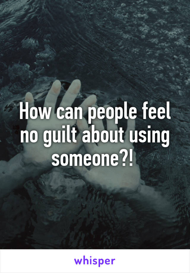 How can people feel no guilt about using someone?! 