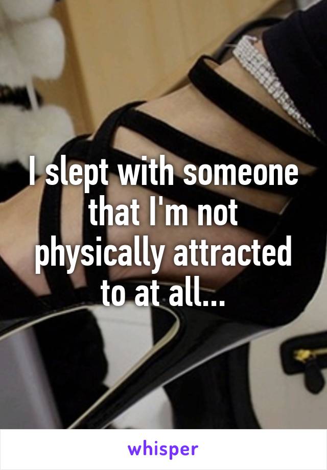 I slept with someone that I'm not physically attracted to at all...