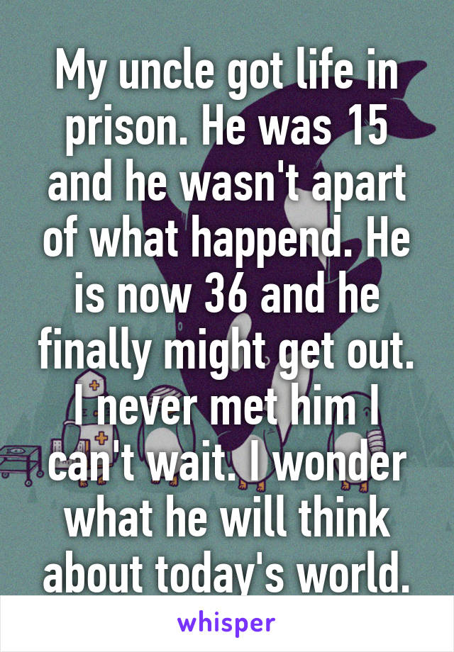 My uncle got life in prison. He was 15 and he wasn't apart of what happend. He is now 36 and he finally might get out. I never met him I can't wait. I wonder what he will think about today's world.