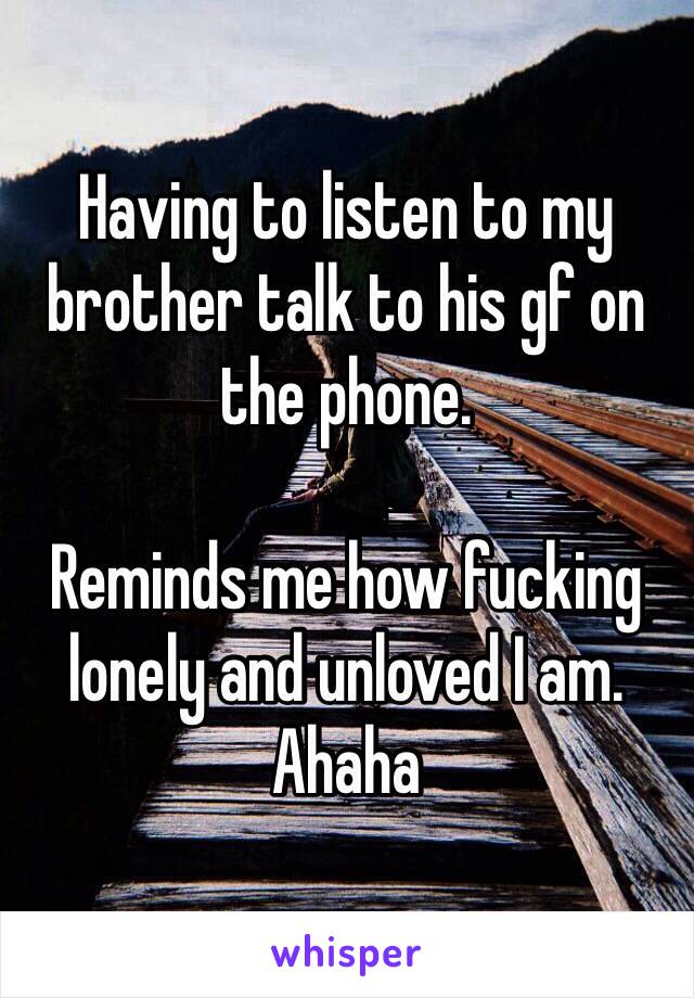 Having to listen to my brother talk to his gf on the phone. 

Reminds me how fucking lonely and unloved I am. 
Ahaha
